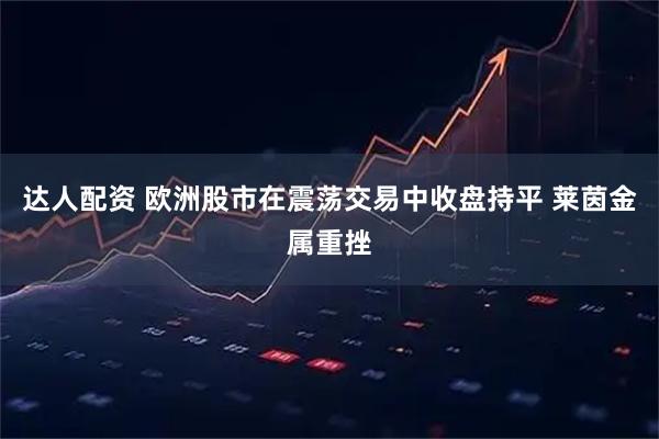 达人配资 欧洲股市在震荡交易中收盘持平 莱茵金属重挫